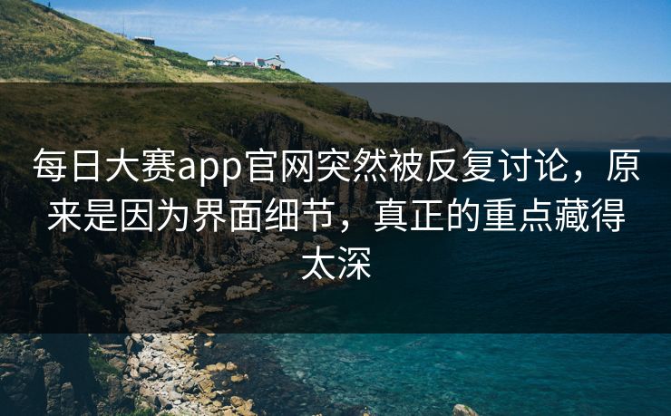 每日大赛app官网突然被反复讨论，原来是因为界面细节，真正的重点藏得太深