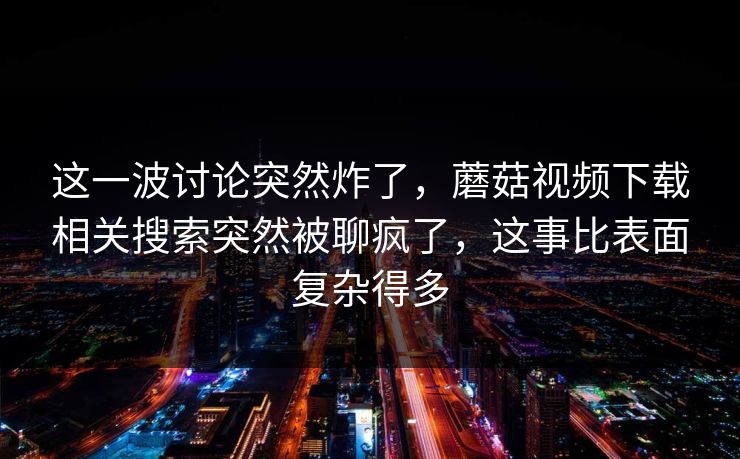 这一波讨论突然炸了，蘑菇视频下载相关搜索突然被聊疯了，这事比表面复杂得多