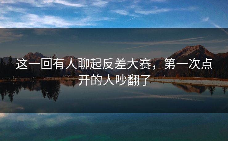 这一回有人聊起反差大赛，第一次点开的人吵翻了
