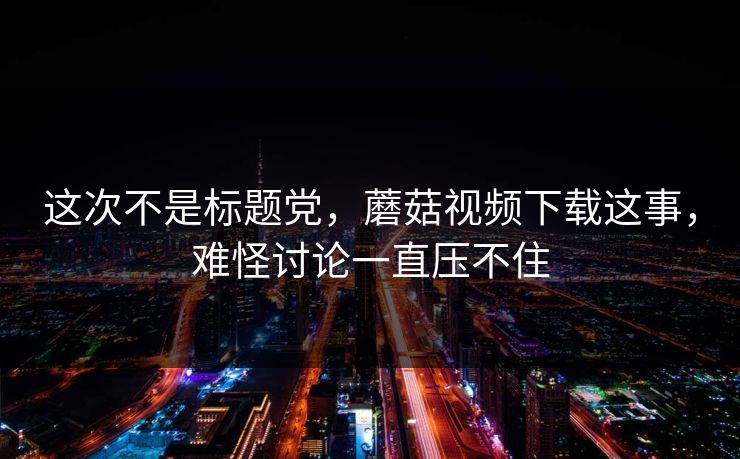 这次不是标题党，蘑菇视频下载这事，难怪讨论一直压不住