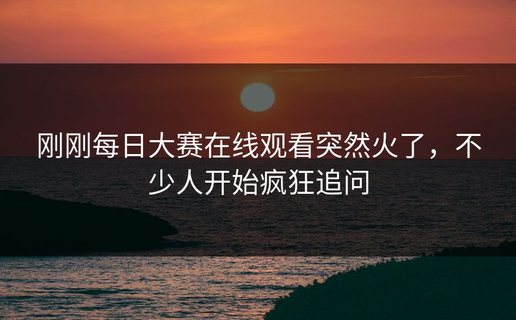 刚刚每日大赛在线观看突然火了，不少人开始疯狂追问