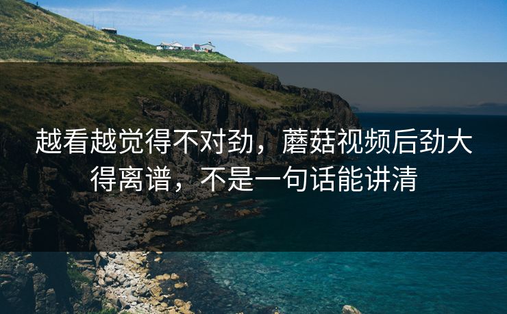越看越觉得不对劲，蘑菇视频后劲大得离谱，不是一句话能讲清