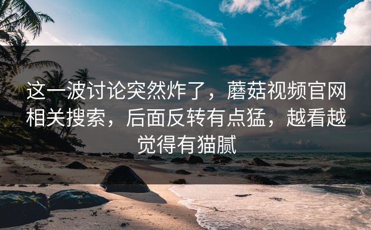 这一波讨论突然炸了，蘑菇视频官网相关搜索，后面反转有点猛，越看越觉得有猫腻