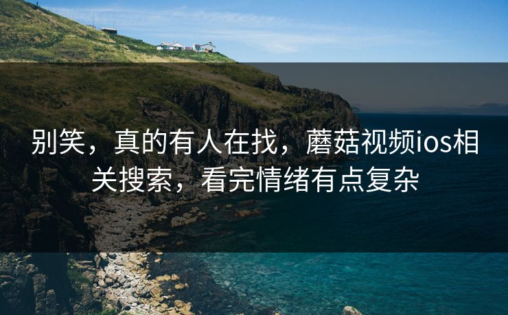 别笑，真的有人在找，蘑菇视频ios相关搜索，看完情绪有点复杂