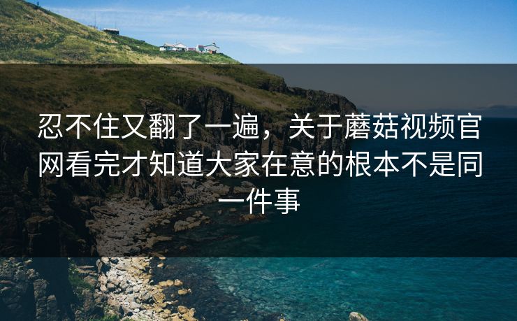 忍不住又翻了一遍，关于蘑菇视频官网看完才知道大家在意的根本不是同一件事