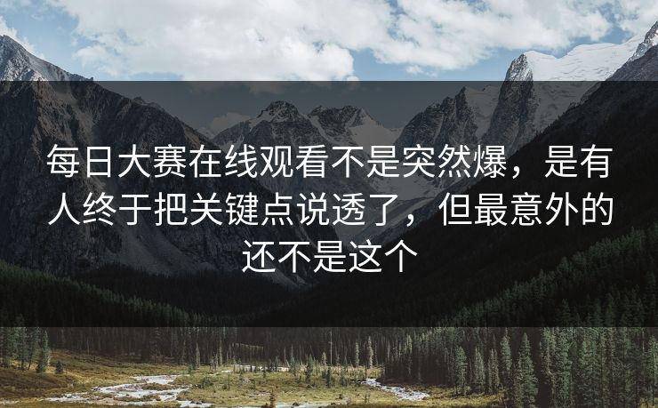 每日大赛在线观看不是突然爆，是有人终于把关键点说透了，但最意外的还不是这个
