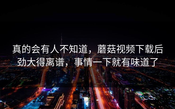真的会有人不知道，蘑菇视频下载后劲大得离谱，事情一下就有味道了