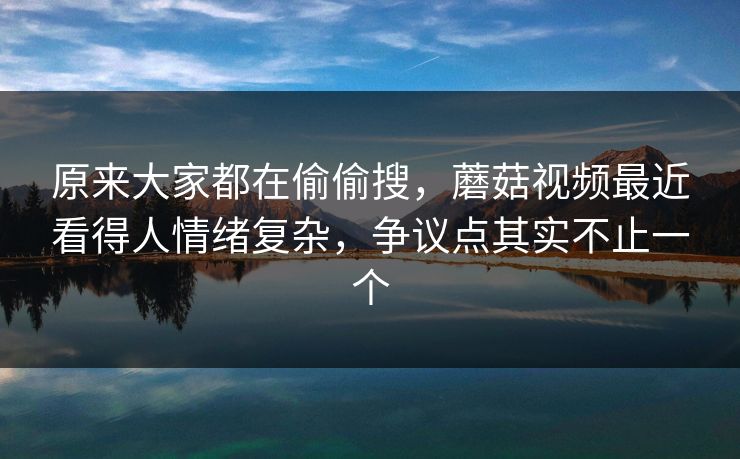 原来大家都在偷偷搜，蘑菇视频最近看得人情绪复杂，争议点其实不止一个