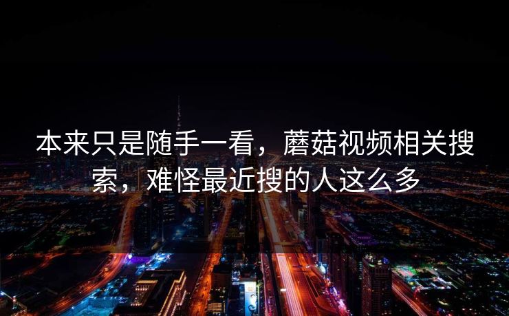 本来只是随手一看，蘑菇视频相关搜索，难怪最近搜的人这么多