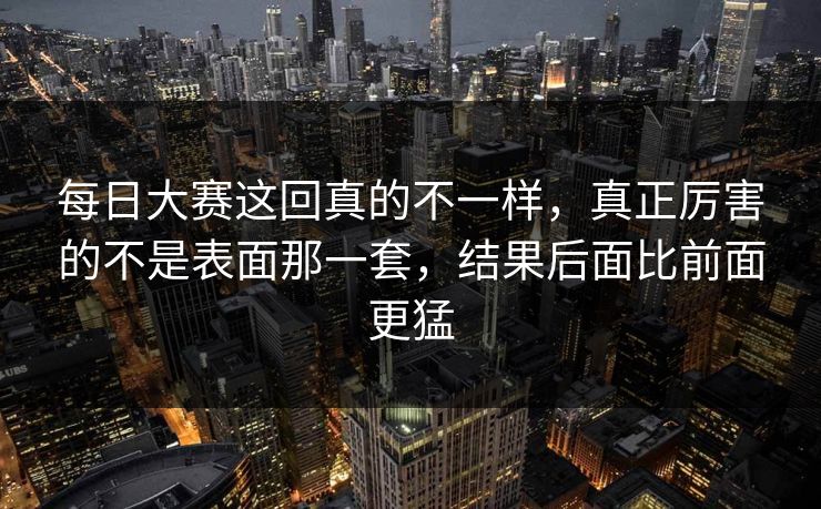 每日大赛这回真的不一样，真正厉害的不是表面那一套，结果后面比前面更猛