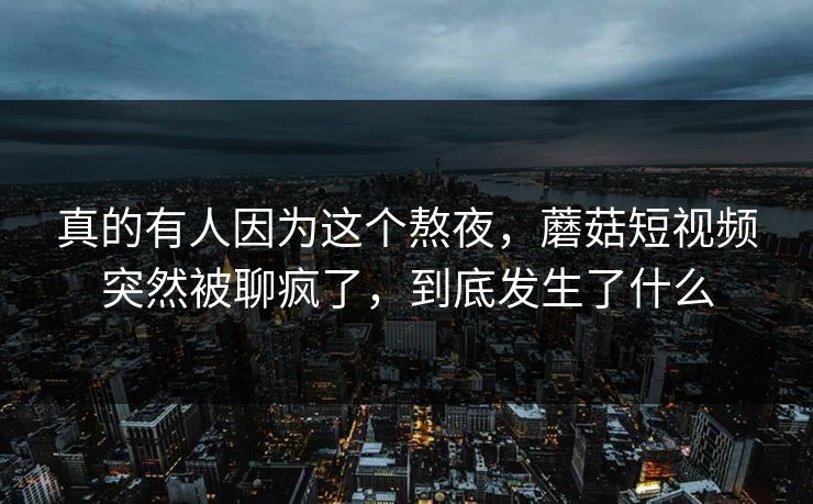 真的有人因为这个熬夜，蘑菇短视频突然被聊疯了，到底发生了什么