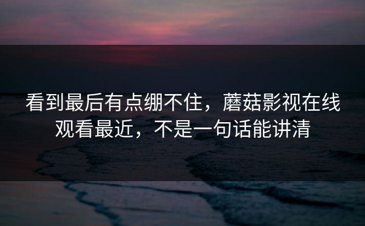 看到最后有点绷不住，蘑菇影视在线观看最近，不是一句话能讲清