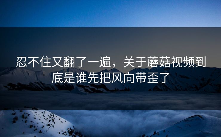 忍不住又翻了一遍，关于蘑菇视频到底是谁先把风向带歪了