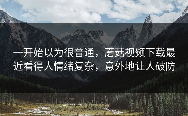 一开始以为很普通，蘑菇视频下载最近看得人情绪复杂，意外地让人破防