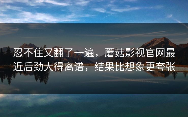忍不住又翻了一遍，蘑菇影视官网最近后劲大得离谱，结果比想象更夸张