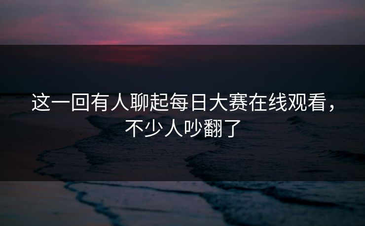 这一回有人聊起每日大赛在线观看，不少人吵翻了