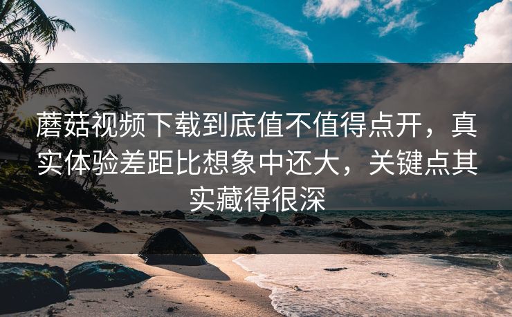 蘑菇视频下载到底值不值得点开，真实体验差距比想象中还大，关键点其实藏得很深