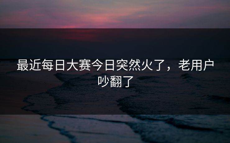 最近每日大赛今日突然火了，老用户吵翻了