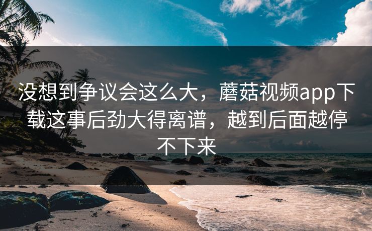 没想到争议会这么大，蘑菇视频app下载这事后劲大得离谱，越到后面越停不下来