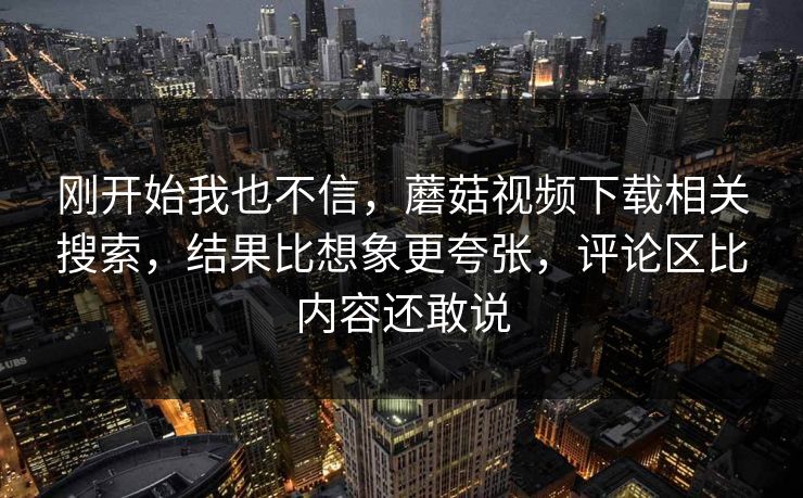 刚开始我也不信，蘑菇视频下载相关搜索，结果比想象更夸张，评论区比内容还敢说