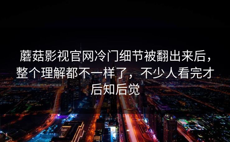 蘑菇影视官网冷门细节被翻出来后，整个理解都不一样了，不少人看完才后知后觉