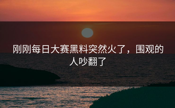 刚刚每日大赛黑料突然火了，围观的人吵翻了