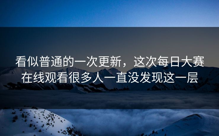 看似普通的一次更新，这次每日大赛在线观看很多人一直没发现这一层