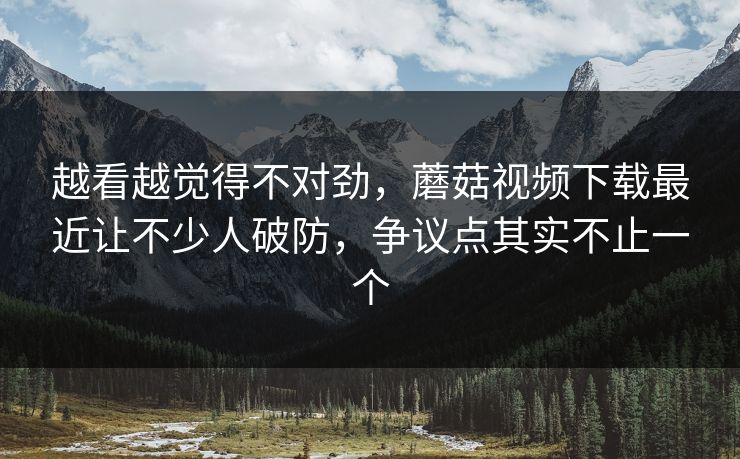 越看越觉得不对劲，蘑菇视频下载最近让不少人破防，争议点其实不止一个