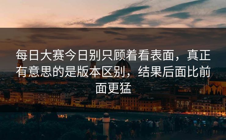 每日大赛今日别只顾着看表面，真正有意思的是版本区别，结果后面比前面更猛