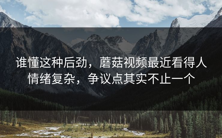 谁懂这种后劲，蘑菇视频最近看得人情绪复杂，争议点其实不止一个