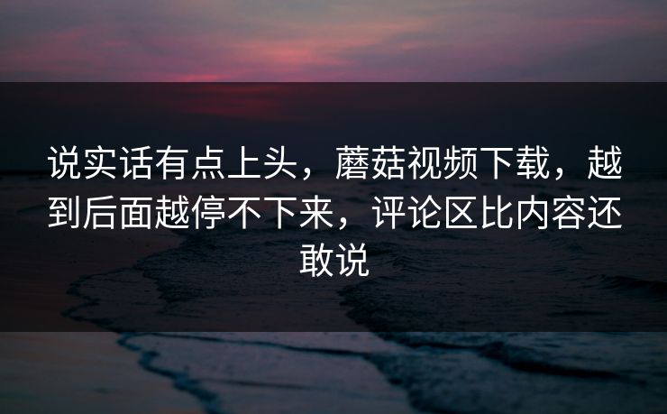 说实话有点上头，蘑菇视频下载，越到后面越停不下来，评论区比内容还敢说